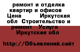 ремонт и отделка квартир и офисов. › Цена ­ 100 - Иркутская обл. Строительство и ремонт » Услуги   . Иркутская обл.